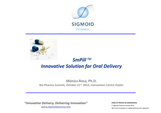 SmPill™
           Innovative Solution for Oral Delivery

                             Mónica Rosa, Ph.D.
          Bio Pharma Summit, October 31st 2012, Convention Centre Dublin




“Innovative Delivery, Delivering Innovation”                   STRICTLY PRIVATE & CONFIDENTIAL
                                                               © Sigmoid Pharma Limited 2012
           www.sigmoidpharma.com                               Not to be circulated or copied without prior approval
 