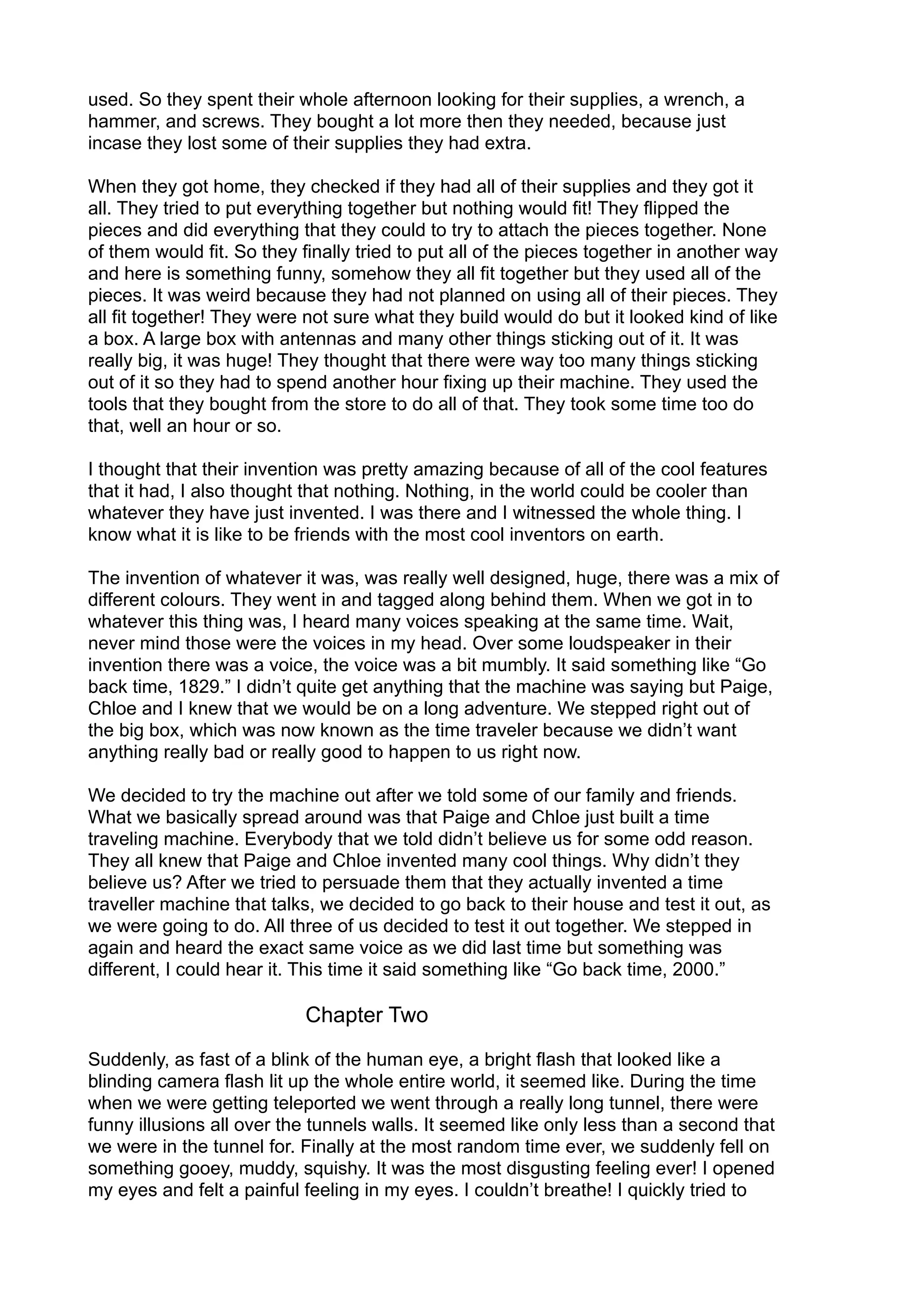 used. So they spent their whole afternoon looking for their supplies, a wrench, a
hammer, and screws. They bought a lot more then they needed, because just
incase they lost some of their supplies they had extra.
When they got home, they checked if they had all of their supplies and they got it
all. They tried to put everything together but nothing would fit! They flipped the
pieces and did everything that they could to try to attach the pieces together. None
of them would fit. So they finally tried to put all of the pieces together in another way
and here is something funny, somehow they all fit together but they used all of the
pieces. It was weird because they had not planned on using all of their pieces. They
all fit together! They were not sure what they build would do but it looked kind of like
a box. A large box with antennas and many other things sticking out of it. It was
really big, it was huge! They thought that there were way too many things sticking
out of it so they had to spend another hour fixing up their machine. They used the
tools that they bought from the store to do all of that. They took some time too do
that, well an hour or so.
I thought that their invention was pretty amazing because of all of the cool features
that it had, I also thought that nothing. Nothing, in the world could be cooler than
whatever they have just invented. I was there and I witnessed the whole thing. I
know what it is like to be friends with the most cool inventors on earth.
The invention of whatever it was, was really well designed, huge, there was a mix of
different colours. They went in and tagged along behind them. When we got in to
whatever this thing was, I heard many voices speaking at the same time. Wait,
never mind those were the voices in my head. Over some loudspeaker in their
invention there was a voice, the voice was a bit mumbly. It said something like “Go
back time, 1829.” I didn’t quite get anything that the machine was saying but Paige,
Chloe and I knew that we would be on a long adventure. We stepped right out of
the big box, which was now known as the time traveler because we didn’t want
anything really bad or really good to happen to us right now.
We decided to try the machine out after we told some of our family and friends.
What we basically spread around was that Paige and Chloe just built a time
traveling machine. Everybody that we told didn’t believe us for some odd reason.
They all knew that Paige and Chloe invented many cool things. Why didn’t they
believe us? After we tried to persuade them that they actually invented a time
traveller machine that talks, we decided to go back to their house and test it out, as
we were going to do. All three of us decided to test it out together. We stepped in
again and heard the exact same voice as we did last time but something was
different, I could hear it. This time it said something like “Go back time, 2000.”
Chapter Two
Suddenly, as fast of a blink of the human eye, a bright flash that looked like a
blinding camera flash lit up the whole entire world, it seemed like. During the time
when we were getting teleported we went through a really long tunnel, there were
funny illusions all over the tunnels walls. It seemed like only less than a second that
we were in the tunnel for. Finally at the most random time ever, we suddenly fell on
something gooey, muddy, squishy. It was the most disgusting feeling ever! I opened
my eyes and felt a painful feeling in my eyes. I couldn’t breathe! I quickly tried to
 