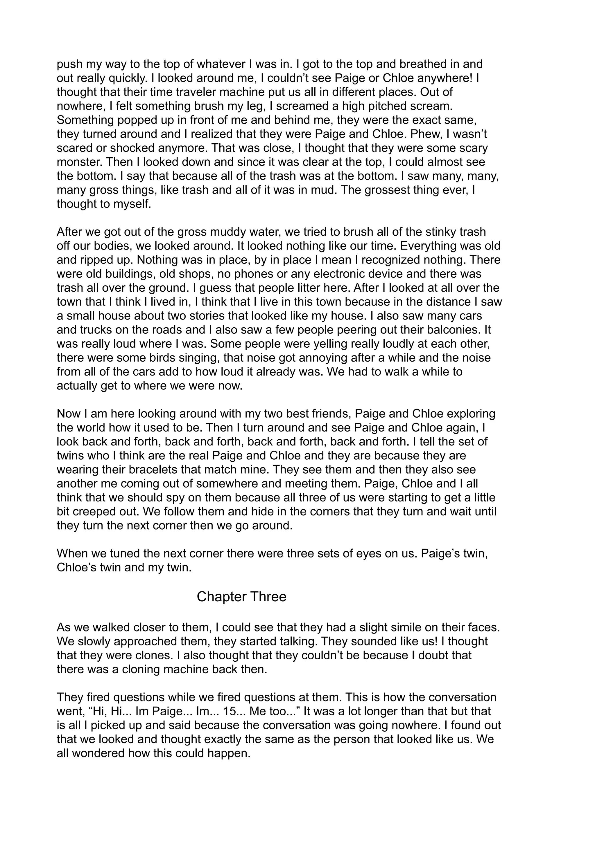 push my way to the top of whatever I was in. I got to the top and breathed in and
out really quickly. I looked around me, I couldn’t see Paige or Chloe anywhere! I
thought that their time traveler machine put us all in different places. Out of
nowhere, I felt something brush my leg, I screamed a high pitched scream.
Something popped up in front of me and behind me, they were the exact same,
they turned around and I realized that they were Paige and Chloe. Phew, I wasn’t
scared or shocked anymore. That was close, I thought that they were some scary
monster. Then I looked down and since it was clear at the top, I could almost see
the bottom. I say that because all of the trash was at the bottom. I saw many, many,
many gross things, like trash and all of it was in mud. The grossest thing ever, I
thought to myself.
After we got out of the gross muddy water, we tried to brush all of the stinky trash
off our bodies, we looked around. It looked nothing like our time. Everything was old
and ripped up. Nothing was in place, by in place I mean I recognized nothing. There
were old buildings, old shops, no phones or any electronic device and there was
trash all over the ground. I guess that people litter here. After I looked at all over the
town that I think I lived in, I think that I live in this town because in the distance I saw
a small house about two stories that looked like my house. I also saw many cars
and trucks on the roads and I also saw a few people peering out their balconies. It
was really loud where I was. Some people were yelling really loudly at each other,
there were some birds singing, that noise got annoying after a while and the noise
from all of the cars add to how loud it already was. We had to walk a while to
actually get to where we were now.
Now I am here looking around with my two best friends, Paige and Chloe exploring
the world how it used to be. Then I turn around and see Paige and Chloe again, I
look back and forth, back and forth, back and forth, back and forth. I tell the set of
twins who I think are the real Paige and Chloe and they are because they are
wearing their bracelets that match mine. They see them and then they also see
another me coming out of somewhere and meeting them. Paige, Chloe and I all
think that we should spy on them because all three of us were starting to get a little
bit creeped out. We follow them and hide in the corners that they turn and wait until
they turn the next corner then we go around.
When we tuned the next corner there were three sets of eyes on us. Paige’s twin,
Chloe’s twin and my twin.
Chapter Three
As we walked closer to them, I could see that they had a slight simile on their faces.
We slowly approached them, they started talking. They sounded like us! I thought
that they were clones. I also thought that they couldn’t be because I doubt that
there was a cloning machine back then.
They fired questions while we fired questions at them. This is how the conversation
went, “Hi, Hi... Im Paige... Im... 15... Me too...” It was a lot longer than that but that
is all I picked up and said because the conversation was going nowhere. I found out
that we looked and thought exactly the same as the person that looked like us. We
all wondered how this could happen.
 