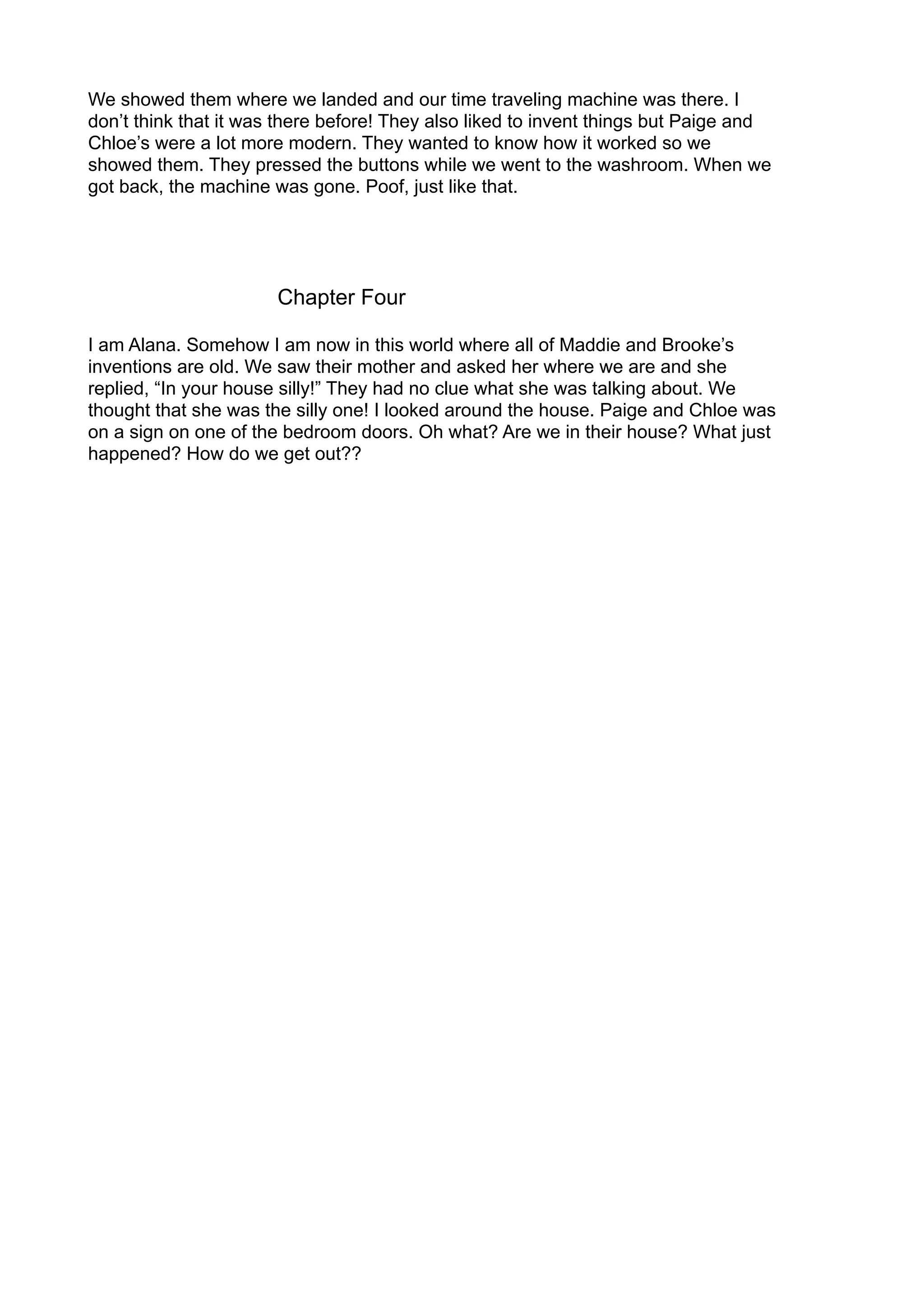 We showed them where we landed and our time traveling machine was there. I
don’t think that it was there before! They also liked to invent things but Paige and
Chloe’s were a lot more modern. They wanted to know how it worked so we
showed them. They pressed the buttons while we went to the washroom. When we
got back, the machine was gone. Poof, just like that.
Chapter Four
I am Alana. Somehow I am now in this world where all of Maddie and Brooke’s
inventions are old. We saw their mother and asked her where we are and she
replied, “In your house silly!” They had no clue what she was talking about. We
thought that she was the silly one! I looked around the house. Paige and Chloe was
on a sign on one of the bedroom doors. Oh what? Are we in their house? What just
happened? How do we get out??
 
