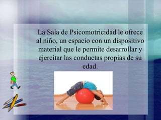 La Sala de Psicomotricidad le ofrece
al niño, un espacio con un dispositivo
 material que le permite desarrollar y
 ejercitar las conductas propias de su
                  edad.
 