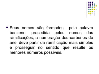 Seus nomes são formados  pela palavra benzeno, precedida pelos nomes das ramificações, a numeração dos carbonos do anel deve partir da ramificação mais simples e prosseguir no sentido que resulte os menores números possíveis.  