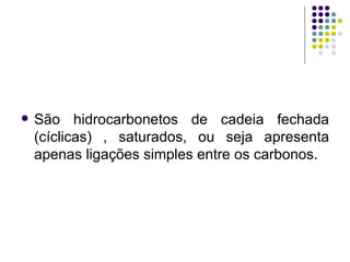 São hidrocarbonetos de cadeia fechada (cíclicas) , saturados, ou seja apresenta apenas ligações simples entre os carbonos. 