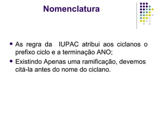 Nomenclatura  As regra da  IUPAC atribui aos ciclanos o prefixo ciclo e a terminação ANO;  Existindo Apenas uma ramificação, devemos citá-la antes do nome do ciclano. 