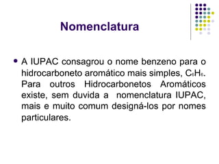 Nomenclatura  A IUPAC consagrou o nome benzeno para o hidrocarboneto aromático mais simples, C 6 H 6 .  Para outros Hidrocarbonetos Aromáticos existe, sem duvida a  nomenclatura IUPAC, mais e muito comum designá-los por nomes particulares.   