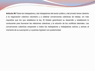 Artículo 96 Todos los trabajadores y las trabajadoras del sector público y del privado tienen derecho
a la negociación colectiva voluntaria y a celebrar convenciones colectivas de trabajo, sin más
requisitos que los que establezca la ley. El Estado garantizará su desarrollo y establecerá lo
conducente para favorecer las relaciones colectivas y la solución de los conflictos laborales. Las
convenciones colectivas ampararán a todos los trabajadores y trabajadoras activos y activas al
momento de su suscripción y a quienes ingresen con posterioridad.
 
