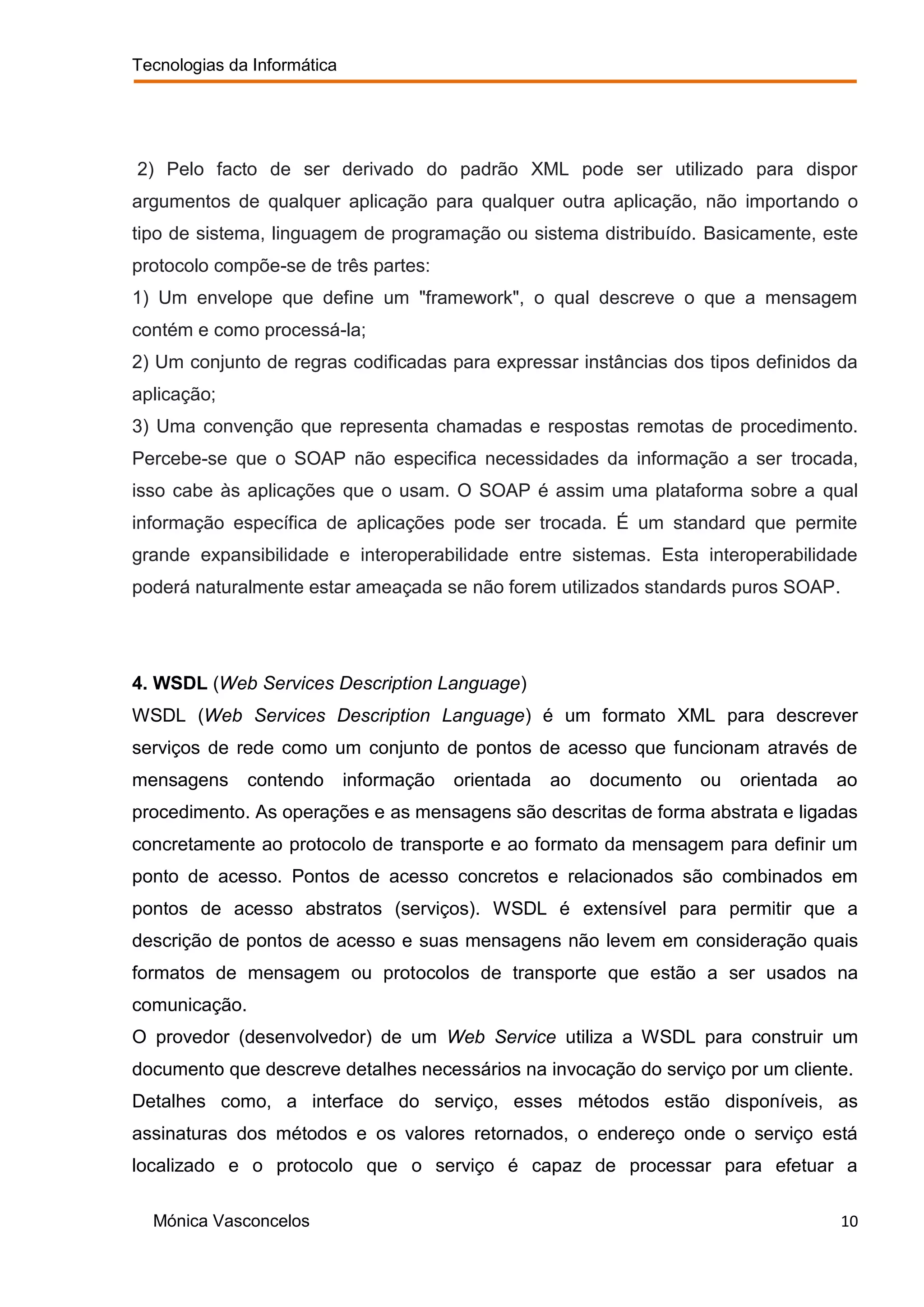 Tecnologias da Informática




2) Pelo facto de ser derivado do padrão XML pode ser utilizado para dispor
argumentos de qualquer aplicação para qualquer outra aplicação, não importando o
tipo de sistema, linguagem de programação ou sistema distribuído. Basicamente, este
protocolo compõe-se de três partes:
1) Um envelope que define um "framework", o qual descreve o que a mensagem
contém e como processá-la;
2) Um conjunto de regras codificadas para expressar instâncias dos tipos definidos da
aplicação;
3) Uma convenção que representa chamadas e respostas remotas de procedimento.
Percebe-se que o SOAP não especifica necessidades da informação a ser trocada,
isso cabe às aplicações que o usam. O SOAP é assim uma plataforma sobre a qual
informação específica de aplicações pode ser trocada. É um standard que permite
grande expansibilidade e interoperabilidade entre sistemas. Esta interoperabilidade
poderá naturalmente estar ameaçada se não forem utilizados standards puros SOAP.




4. WSDL (Web Services Description Language)
WSDL (Web Services Description Language) é um formato XML para descrever
serviços de rede como um conjunto de pontos de acesso que funcionam através de
mensagens      contendo      informação   orientada   ao   documento   ou   orientada   ao
procedimento. As operações e as mensagens são descritas de forma abstrata e ligadas
concretamente ao protocolo de transporte e ao formato da mensagem para definir um
ponto de acesso. Pontos de acesso concretos e relacionados são combinados em
pontos de acesso abstratos (serviços). WSDL é extensível para permitir que a
descrição de pontos de acesso e suas mensagens não levem em consideração quais
formatos de mensagem ou protocolos de transporte que estão a ser usados na
comunicação.
O provedor (desenvolvedor) de um Web Service utiliza a WSDL para construir um
documento que descreve detalhes necessários na invocação do serviço por um cliente.
Detalhes como, a interface do serviço, esses métodos estão disponíveis, as
assinaturas dos métodos e os valores retornados, o endereço onde o serviço está
localizado e o protocolo que o serviço é capaz de processar para efetuar a

  Mónica Vasconcelos                                                                    10
 