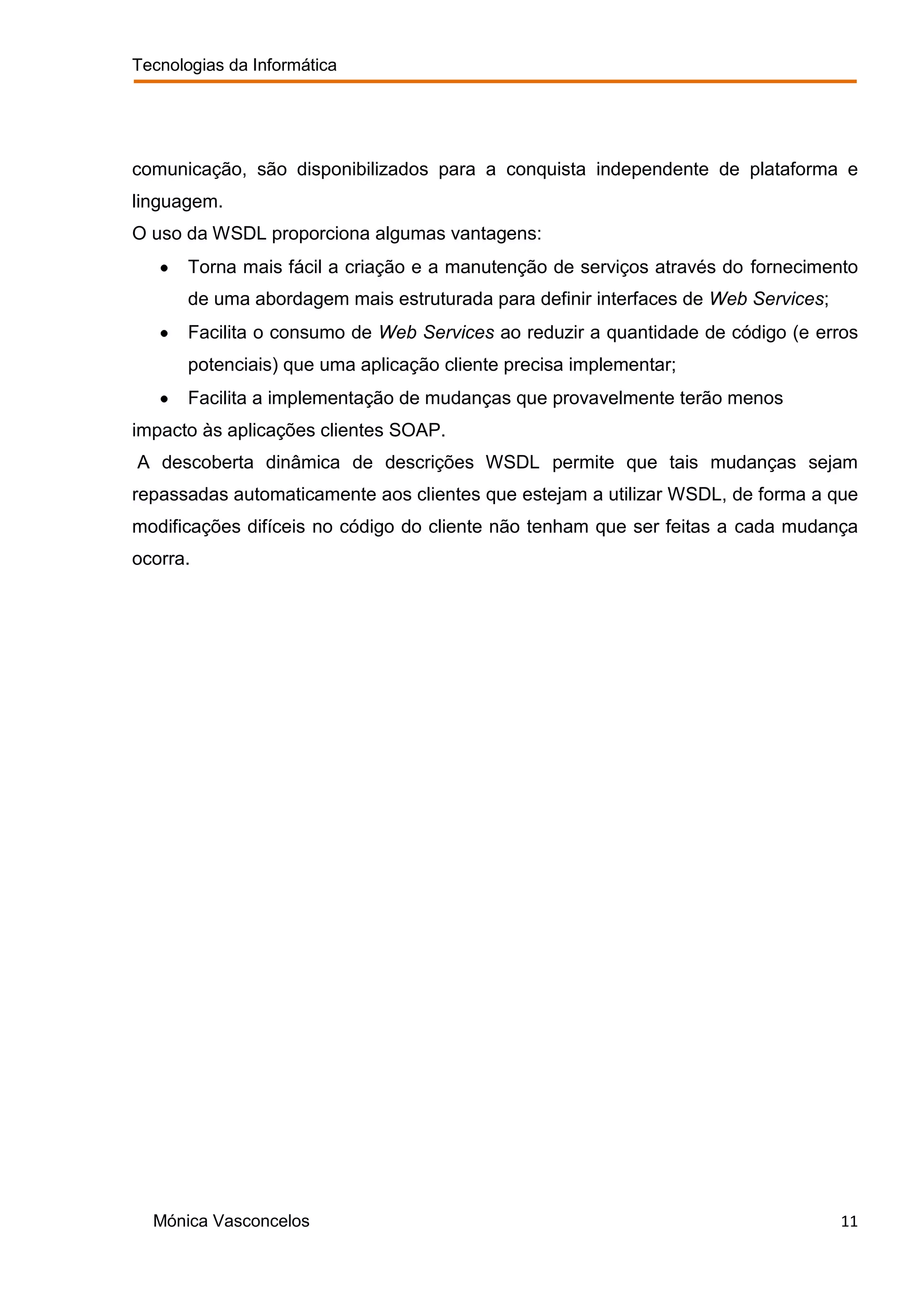 Tecnologias da Informática




comunicação, são disponibilizados para a conquista independente de plataforma e
linguagem.
O uso da WSDL proporciona algumas vantagens:
       Torna mais fácil a criação e a manutenção de serviços através do fornecimento
       de uma abordagem mais estruturada para definir interfaces de Web Services;
       Facilita o consumo de Web Services ao reduzir a quantidade de código (e erros
       potenciais) que uma aplicação cliente precisa implementar;
       Facilita a implementação de mudanças que provavelmente terão menos
impacto às aplicações clientes SOAP.
A descoberta dinâmica de descrições WSDL permite que tais mudanças sejam
repassadas automaticamente aos clientes que estejam a utilizar WSDL, de forma a que
modificações difíceis no código do cliente não tenham que ser feitas a cada mudança
ocorra.




  Mónica Vasconcelos                                                                11
 