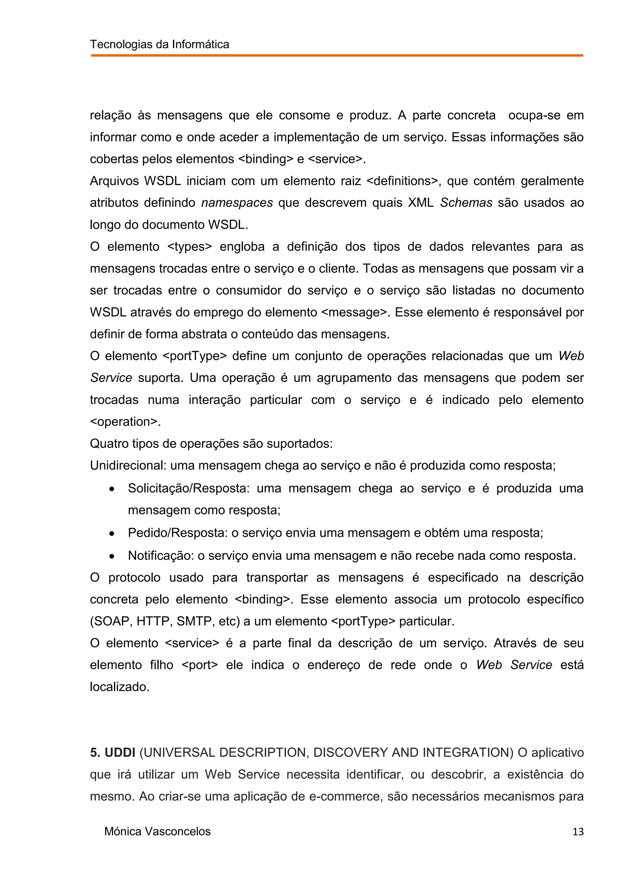 Tecnologias da Informática




relação às mensagens que ele consome e produz. A parte concreta ocupa-se em
informar como e onde aceder a implementação de um serviço. Essas informações são
cobertas pelos elementos <binding> e <service>.
Arquivos WSDL iniciam com um elemento raiz <definitions>, que contém geralmente
atributos definindo namespaces que descrevem quais XML Schemas são usados ao
longo do documento WSDL.
O elemento <types> engloba a definição dos tipos de dados relevantes para as
mensagens trocadas entre o serviço e o cliente. Todas as mensagens que possam vir a
ser trocadas entre o consumidor do serviço e o serviço são listadas no documento
WSDL através do emprego do elemento <message>. Esse elemento é responsável por
definir de forma abstrata o conteúdo das mensagens.
O elemento <portType> define um conjunto de operações relacionadas que um Web
Service suporta. Uma operação é um agrupamento das mensagens que podem ser
trocadas numa interação particular com o serviço e é indicado pelo elemento
<operation>.
Quatro tipos de operações são suportados:
Unidirecional: uma mensagem chega ao serviço e não é produzida como resposta;
       Solicitação/Resposta: uma mensagem chega ao serviço e é produzida uma
       mensagem como resposta;
       Pedido/Resposta: o serviço envia uma mensagem e obtém uma resposta;
       Notificação: o serviço envia uma mensagem e não recebe nada como resposta.
O protocolo usado para transportar as mensagens é especificado na descrição
concreta pelo elemento <binding>. Esse elemento associa um protocolo específico
(SOAP, HTTP, SMTP, etc) a um elemento <portType> particular.
O elemento <service> é a parte final da descrição de um serviço. Através de seu
elemento filho <port> ele indica o endereço de rede onde o Web Service está
localizado.




5. UDDI (UNIVERSAL DESCRIPTION, DISCOVERY AND INTEGRATION) O aplicativo
que irá utilizar um Web Service necessita identificar, ou descobrir, a existência do
mesmo. Ao criar-se uma aplicação de e-commerce, são necessários mecanismos para

  Mónica Vasconcelos                                                             13
 