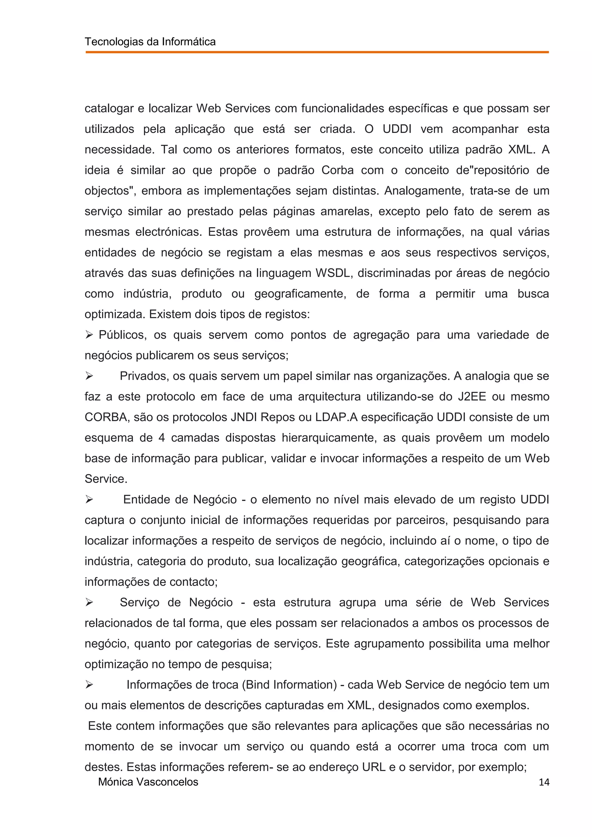 Tecnologias da Informática




catalogar e localizar Web Services com funcionalidades específicas e que possam ser
utilizados pela aplicação que está ser criada. O UDDI vem acompanhar esta
necessidade. Tal como os anteriores formatos, este conceito utiliza padrão XML. A
ideia é similar ao que propõe o padrão Corba com o conceito de"repositório de
objectos", embora as implementações sejam distintas. Analogamente, trata-se de um
serviço similar ao prestado pelas páginas amarelas, excepto pelo fato de serem as
mesmas electrónicas. Estas provêem uma estrutura de informações, na qual várias
entidades de negócio se registam a elas mesmas e aos seus respectivos serviços,
através das suas definições na linguagem WSDL, discriminadas por áreas de negócio
como indústria, produto ou geograficamente, de forma a permitir uma busca
optimizada. Existem dois tipos de registos:
 Públicos, os quais servem como pontos de agregação para uma variedade de
negócios publicarem os seus serviços;
      Privados, os quais servem um papel similar nas organizações. A analogia que se
faz a este protocolo em face de uma arquitectura utilizando-se do J2EE ou mesmo
CORBA, são os protocolos JNDI Repos ou LDAP.A especificação UDDI consiste de um
esquema de 4 camadas dispostas hierarquicamente, as quais provêem um modelo
base de informação para publicar, validar e invocar informações a respeito de um Web
Service.
       Entidade de Negócio - o elemento no nível mais elevado de um registo UDDI
captura o conjunto inicial de informações requeridas por parceiros, pesquisando para
localizar informações a respeito de serviços de negócio, incluindo aí o nome, o tipo de
indústria, categoria do produto, sua localização geográfica, categorizações opcionais e
informações de contacto;
      Serviço de Negócio - esta estrutura agrupa uma série de Web Services
relacionados de tal forma, que eles possam ser relacionados a ambos os processos de
negócio, quanto por categorias de serviços. Este agrupamento possibilita uma melhor
optimização no tempo de pesquisa;
        Informações de troca (Bind Information) - cada Web Service de negócio tem um
ou mais elementos de descrições capturadas em XML, designados como exemplos.
Este contem informações que são relevantes para aplicações que são necessárias no
momento de se invocar um serviço ou quando está a ocorrer uma troca com um
destes. Estas informações referem- se ao endereço URL e o servidor, por exemplo;
    Mónica Vasconcelos                                                               14
 