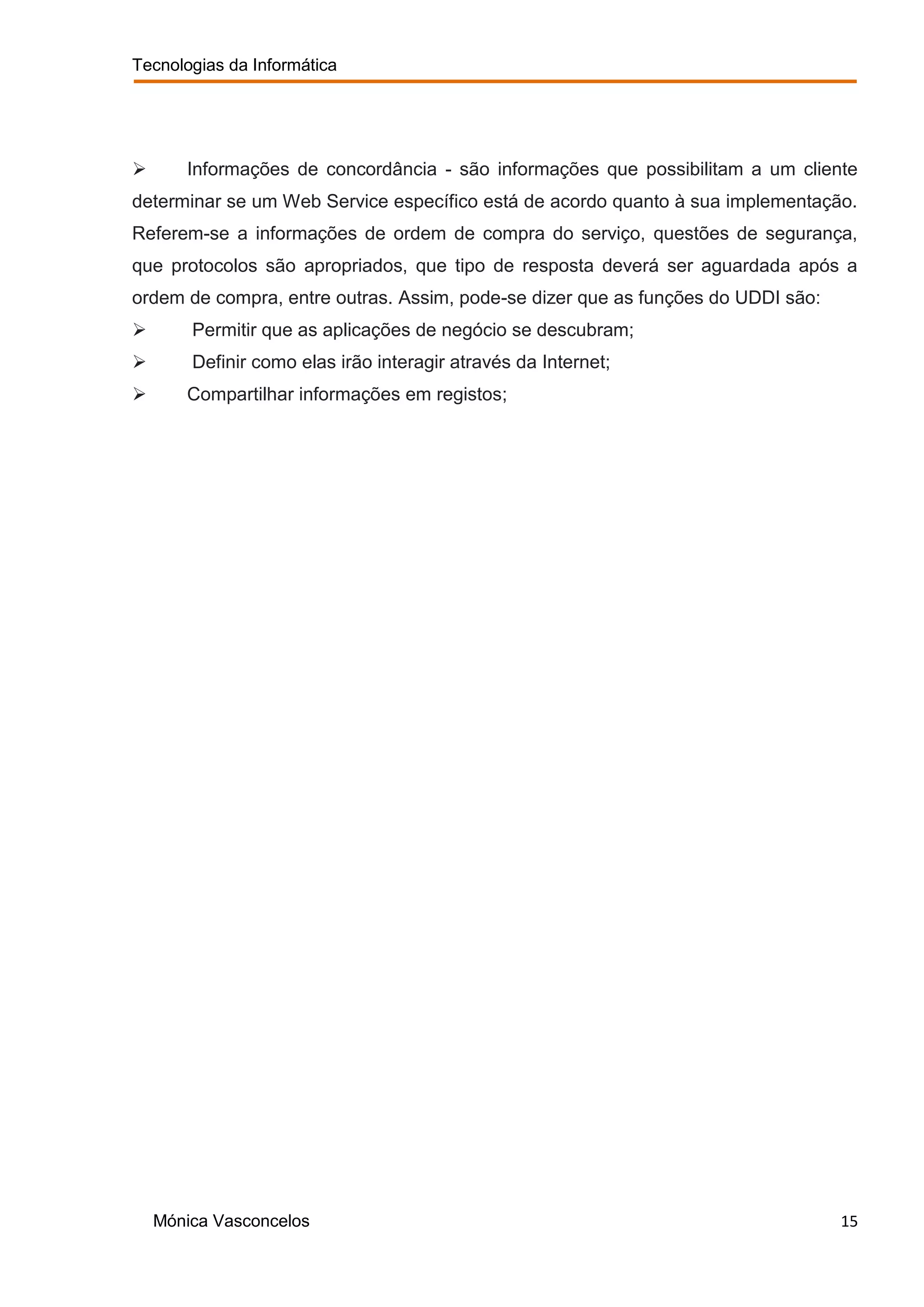 Tecnologias da Informática




      Informações de concordância - são informações que possibilitam a um cliente
determinar se um Web Service específico está de acordo quanto à sua implementação.
Referem-se a informações de ordem de compra do serviço, questões de segurança,
que protocolos são apropriados, que tipo de resposta deverá ser aguardada após a
ordem de compra, entre outras. Assim, pode-se dizer que as funções do UDDI são:
       Permitir que as aplicações de negócio se descubram;
       Definir como elas irão interagir através da Internet;
      Compartilhar informações em registos;




    Mónica Vasconcelos                                                            15
 