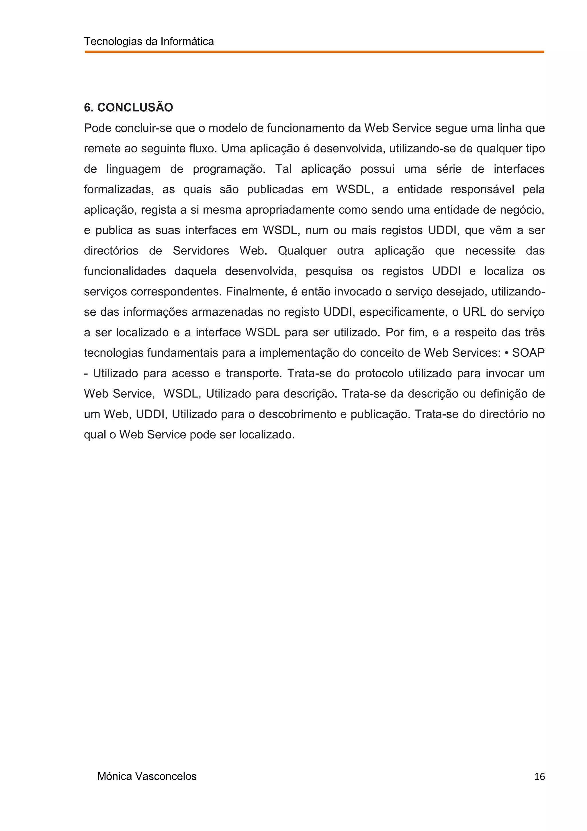 Tecnologias da Informática




6. CONCLUSÃO
Pode concluir-se que o modelo de funcionamento da Web Service segue uma linha que
remete ao seguinte fluxo. Uma aplicação é desenvolvida, utilizando-se de qualquer tipo
de linguagem de programação. Tal aplicação possui uma série de interfaces
formalizadas, as quais são publicadas em WSDL, a entidade responsável pela
aplicação, regista a si mesma apropriadamente como sendo uma entidade de negócio,
e publica as suas interfaces em WSDL, num ou mais registos UDDI, que vêm a ser
directórios de Servidores Web. Qualquer outra aplicação que necessite das
funcionalidades daquela desenvolvida, pesquisa os registos UDDI e localiza os
serviços correspondentes. Finalmente, é então invocado o serviço desejado, utilizando-
se das informações armazenadas no registo UDDI, especificamente, o URL do serviço
a ser localizado e a interface WSDL para ser utilizado. Por fim, e a respeito das três
tecnologias fundamentais para a implementação do conceito de Web Services: • SOAP
- Utilizado para acesso e transporte. Trata-se do protocolo utilizado para invocar um
Web Service, WSDL, Utilizado para descrição. Trata-se da descrição ou definição de
um Web, UDDI, Utilizado para o descobrimento e publicação. Trata-se do directório no
qual o Web Service pode ser localizado.




  Mónica Vasconcelos                                                               16
 