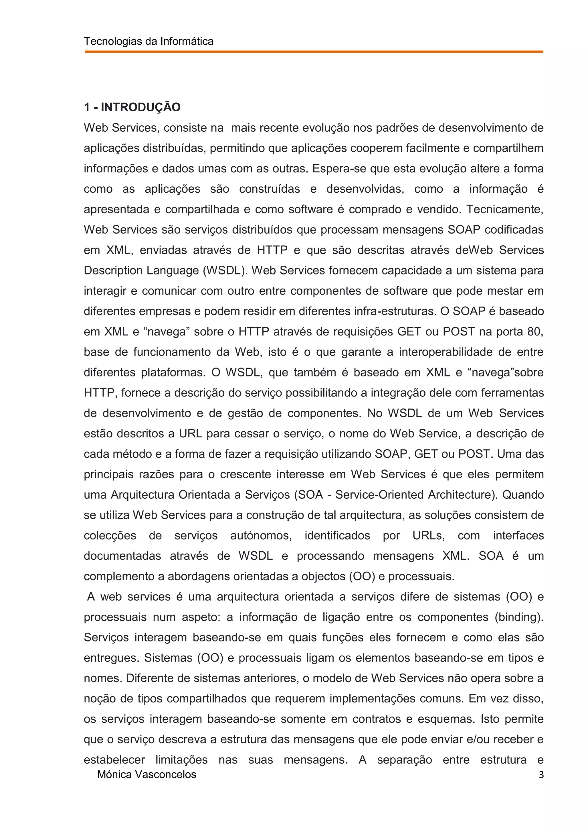 Tecnologias da Informática




1 - INTRODUÇÃO
Web Services, consiste na mais recente evolução nos padrões de desenvolvimento de
aplicações distribuídas, permitindo que aplicações cooperem facilmente e compartilhem
informações e dados umas com as outras. Espera-se que esta evolução altere a forma
como as aplicações são construídas e desenvolvidas, como a informação é
apresentada e compartilhada e como software é comprado e vendido. Tecnicamente,
Web Services são serviços distribuídos que processam mensagens SOAP codificadas
em XML, enviadas através de HTTP e que são descritas através deWeb Services
Description Language (WSDL). Web Services fornecem capacidade a um sistema para
interagir e comunicar com outro entre componentes de software que pode mestar em
diferentes empresas e podem residir em diferentes infra-estruturas. O SOAP é baseado
em XML e “navega” sobre o HTTP através de requisições GET ou POST na porta 80,
base de funcionamento da Web, isto é o que garante a interoperabilidade de entre
diferentes plataformas. O WSDL, que também é baseado em XML e “navega”sobre
HTTP, fornece a descrição do serviço possibilitando a integração dele com ferramentas
de desenvolvimento e de gestão de componentes. No WSDL de um Web Services
estão descritos a URL para cessar o serviço, o nome do Web Service, a descrição de
cada método e a forma de fazer a requisição utilizando SOAP, GET ou POST. Uma das
principais razões para o crescente interesse em Web Services é que eles permitem
uma Arquitectura Orientada a Serviços (SOA - Service-Oriented Architecture). Quando
se utiliza Web Services para a construção de tal arquitectura, as soluções consistem de
colecções    de   serviços   autónomos,   identificados   por   URLs,   com   interfaces
documentadas através de WSDL e processando mensagens XML. SOA é um
complemento a abordagens orientadas a objectos (OO) e processuais.
A web services é uma arquitectura orientada a serviços difere de sistemas (OO) e
processuais num aspeto: a informação de ligação entre os componentes (binding).
Serviços interagem baseando-se em quais funções eles fornecem e como elas são
entregues. Sistemas (OO) e processuais ligam os elementos baseando-se em tipos e
nomes. Diferente de sistemas anteriores, o modelo de Web Services não opera sobre a
noção de tipos compartilhados que requerem implementações comuns. Em vez disso,
os serviços interagem baseando-se somente em contratos e esquemas. Isto permite
que o serviço descreva a estrutura das mensagens que ele pode enviar e/ou receber e
estabelecer limitações nas suas mensagens. A separação entre estrutura e
  Mónica Vasconcelos                                                                  3
 
