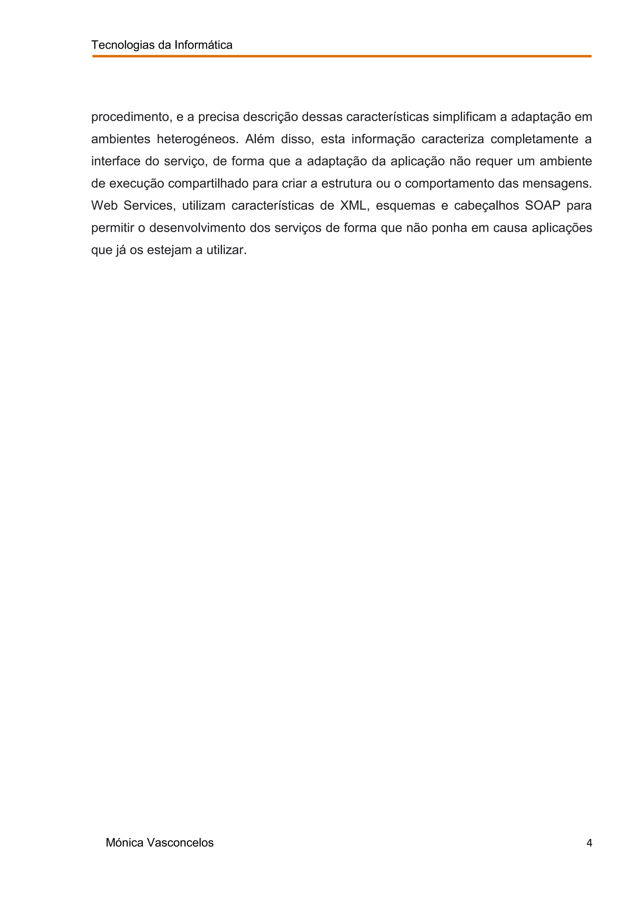 Tecnologias da Informática




procedimento, e a precisa descrição dessas características simplificam a adaptação em
ambientes heterogéneos. Além disso, esta informação caracteriza completamente a
interface do serviço, de forma que a adaptação da aplicação não requer um ambiente
de execução compartilhado para criar a estrutura ou o comportamento das mensagens.
Web Services, utilizam características de XML, esquemas e cabeçalhos SOAP para
permitir o desenvolvimento dos serviços de forma que não ponha em causa aplicações
que já os estejam a utilizar.




  Mónica Vasconcelos                                                               4
 