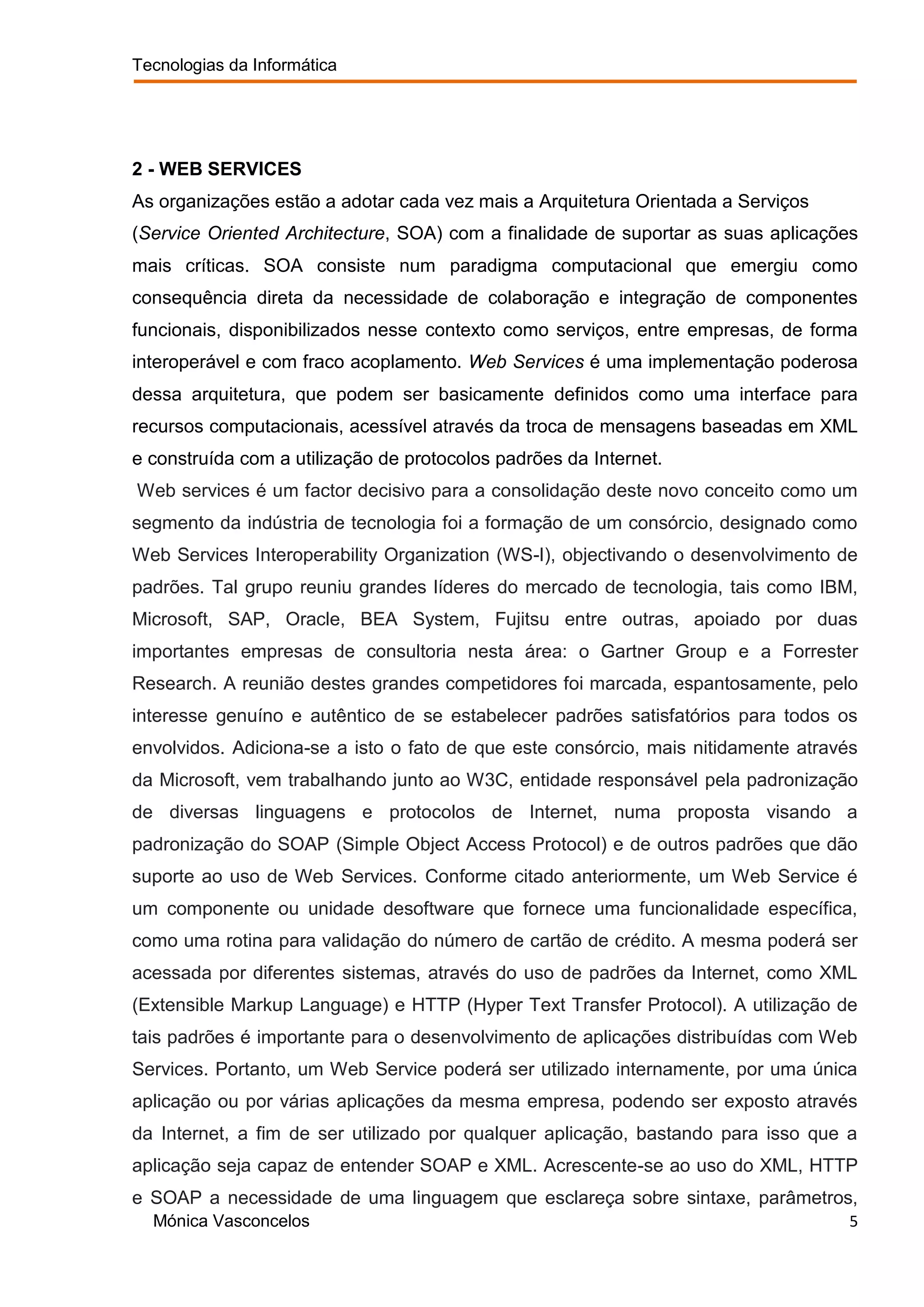 Tecnologias da Informática




2 - WEB SERVICES
As organizações estão a adotar cada vez mais a Arquitetura Orientada a Serviços
(Service Oriented Architecture, SOA) com a finalidade de suportar as suas aplicações
mais críticas. SOA consiste num paradigma computacional que emergiu como
consequência direta da necessidade de colaboração e integração de componentes
funcionais, disponibilizados nesse contexto como serviços, entre empresas, de forma
interoperável e com fraco acoplamento. Web Services é uma implementação poderosa
dessa arquitetura, que podem ser basicamente definidos como uma interface para
recursos computacionais, acessível através da troca de mensagens baseadas em XML
e construída com a utilização de protocolos padrões da Internet.
Web services é um factor decisivo para a consolidação deste novo conceito como um
segmento da indústria de tecnologia foi a formação de um consórcio, designado como
Web Services Interoperability Organization (WS-I), objectivando o desenvolvimento de
padrões. Tal grupo reuniu grandes líderes do mercado de tecnologia, tais como IBM,
Microsoft, SAP, Oracle, BEA System, Fujitsu entre outras, apoiado por duas
importantes empresas de consultoria nesta área: o Gartner Group e a Forrester
Research. A reunião destes grandes competidores foi marcada, espantosamente, pelo
interesse genuíno e autêntico de se estabelecer padrões satisfatórios para todos os
envolvidos. Adiciona-se a isto o fato de que este consórcio, mais nitidamente através
da Microsoft, vem trabalhando junto ao W3C, entidade responsável pela padronização
de diversas linguagens e protocolos de Internet, numa proposta visando a
padronização do SOAP (Simple Object Access Protocol) e de outros padrões que dão
suporte ao uso de Web Services. Conforme citado anteriormente, um Web Service é
um componente ou unidade desoftware que fornece uma funcionalidade específica,
como uma rotina para validação do número de cartão de crédito. A mesma poderá ser
acessada por diferentes sistemas, através do uso de padrões da Internet, como XML
(Extensible Markup Language) e HTTP (Hyper Text Transfer Protocol). A utilização de
tais padrões é importante para o desenvolvimento de aplicações distribuídas com Web
Services. Portanto, um Web Service poderá ser utilizado internamente, por uma única
aplicação ou por várias aplicações da mesma empresa, podendo ser exposto através
da Internet, a fim de ser utilizado por qualquer aplicação, bastando para isso que a
aplicação seja capaz de entender SOAP e XML. Acrescente-se ao uso do XML, HTTP
e SOAP a necessidade de uma linguagem que esclareça sobre sintaxe, parâmetros,
  Mónica Vasconcelos                                                                5
 