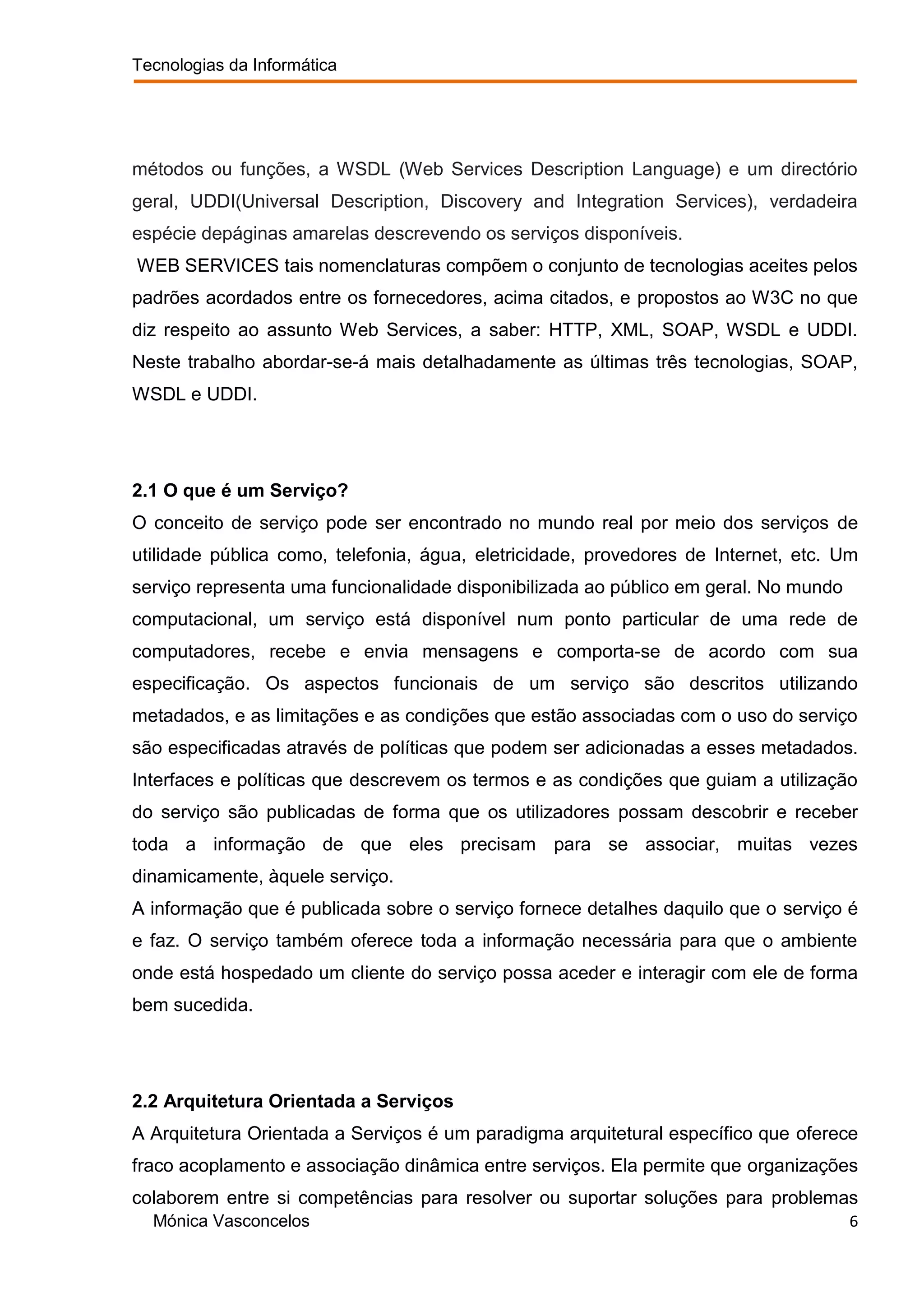 Tecnologias da Informática




métodos ou funções, a WSDL (Web Services Description Language) e um directório
geral, UDDI(Universal Description, Discovery and Integration Services), verdadeira
espécie depáginas amarelas descrevendo os serviços disponíveis.
WEB SERVICES tais nomenclaturas compõem o conjunto de tecnologias aceites pelos
padrões acordados entre os fornecedores, acima citados, e propostos ao W3C no que
diz respeito ao assunto Web Services, a saber: HTTP, XML, SOAP, WSDL e UDDI.
Neste trabalho abordar-se-á mais detalhadamente as últimas três tecnologias, SOAP,
WSDL e UDDI.




2.1 O que é um Serviço?
O conceito de serviço pode ser encontrado no mundo real por meio dos serviços de
utilidade pública como, telefonia, água, eletricidade, provedores de Internet, etc. Um
serviço representa uma funcionalidade disponibilizada ao público em geral. No mundo
computacional, um serviço está disponível num ponto particular de uma rede de
computadores, recebe e envia mensagens e comporta-se de acordo com sua
especificação. Os aspectos funcionais de um serviço são descritos utilizando
metadados, e as limitações e as condições que estão associadas com o uso do serviço
são especificadas através de políticas que podem ser adicionadas a esses metadados.
Interfaces e políticas que descrevem os termos e as condições que guiam a utilização
do serviço são publicadas de forma que os utilizadores possam descobrir e receber
toda a informação de que eles precisam para se associar, muitas vezes
dinamicamente, àquele serviço.
A informação que é publicada sobre o serviço fornece detalhes daquilo que o serviço é
e faz. O serviço também oferece toda a informação necessária para que o ambiente
onde está hospedado um cliente do serviço possa aceder e interagir com ele de forma
bem sucedida.




2.2 Arquitetura Orientada a Serviços
A Arquitetura Orientada a Serviços é um paradigma arquitetural específico que oferece
fraco acoplamento e associação dinâmica entre serviços. Ela permite que organizações
colaborem entre si competências para resolver ou suportar soluções para problemas
  Mónica Vasconcelos                                                                  6
 