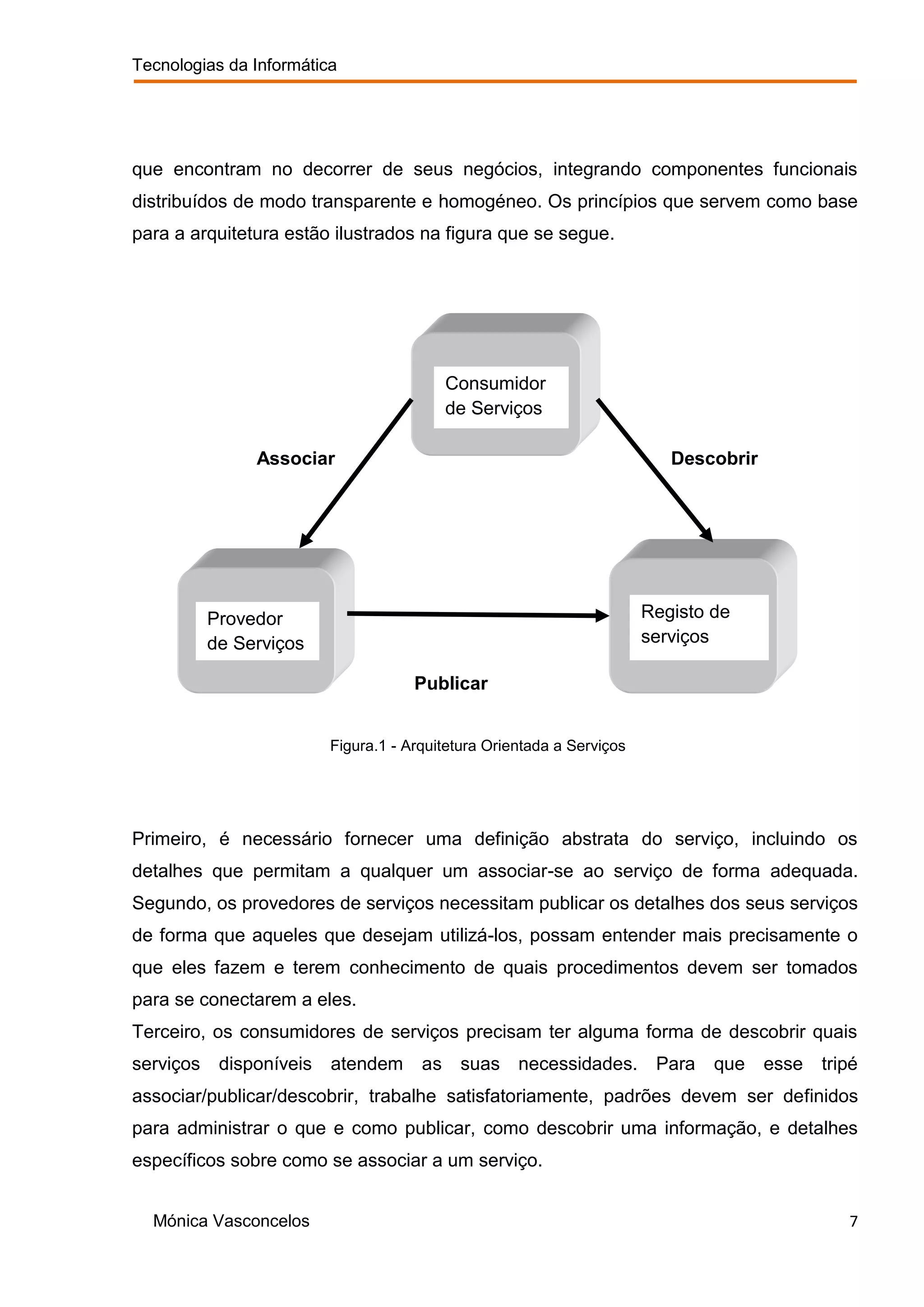 Tecnologias da Informática




que encontram no decorrer de seus negócios, integrando componentes funcionais
distribuídos de modo transparente e homogéneo. Os princípios que servem como base
para a arquitetura estão ilustrados na figura que se segue.




                                            Consumidor
                                            de Serviços

                Associar                                                   Descobrir




           Provedor                                                     Registo de
           de Serviços                                                  serviços

                                      Publicar


                          Figura.1 - Arquitetura Orientada a Serviços




Primeiro, é necessário fornecer uma definição abstrata do serviço, incluindo os
detalhes que permitam a qualquer um associar-se ao serviço de forma adequada.
Segundo, os provedores de serviços necessitam publicar os detalhes dos seus serviços
de forma que aqueles que desejam utilizá-los, possam entender mais precisamente o
que eles fazem e terem conhecimento de quais procedimentos devem ser tomados
para se conectarem a eles.
Terceiro, os consumidores de serviços precisam ter alguma forma de descobrir quais
serviços    disponíveis   atendem      as    suas necessidades. Para            que    esse   tripé
associar/publicar/descobrir, trabalhe satisfatoriamente, padrões devem ser definidos
para administrar o que e como publicar, como descobrir uma informação, e detalhes
específicos sobre como se associar a um serviço.


  Mónica Vasconcelos                                                                             7
 