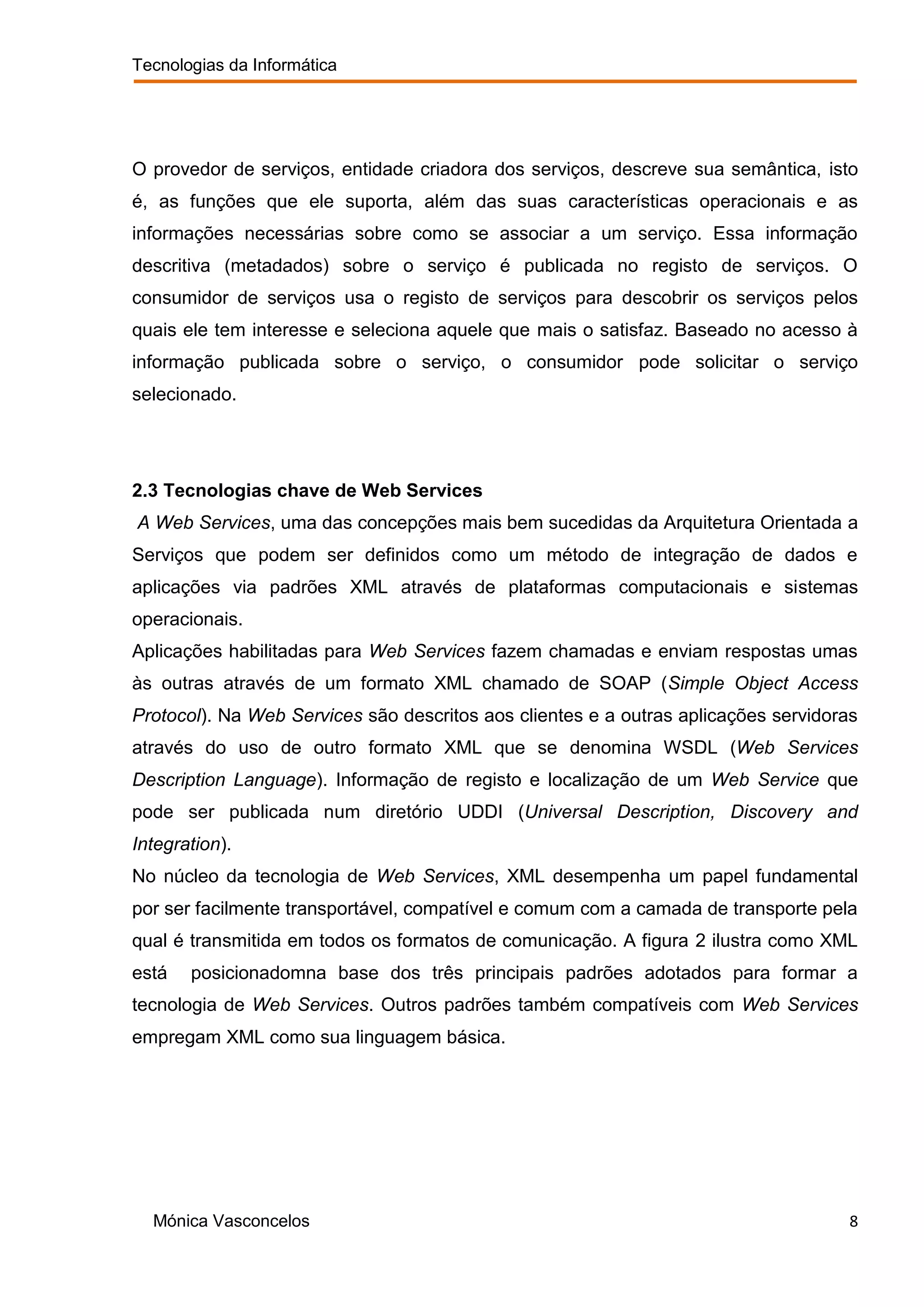 Tecnologias da Informática




O provedor de serviços, entidade criadora dos serviços, descreve sua semântica, isto
é, as funções que ele suporta, além das suas características operacionais e as
informações necessárias sobre como se associar a um serviço. Essa informação
descritiva (metadados) sobre o serviço é publicada no registo de serviços. O
consumidor de serviços usa o registo de serviços para descobrir os serviços pelos
quais ele tem interesse e seleciona aquele que mais o satisfaz. Baseado no acesso à
informação publicada sobre o serviço, o consumidor pode solicitar o serviço
selecionado.




2.3 Tecnologias chave de Web Services
A Web Services, uma das concepções mais bem sucedidas da Arquitetura Orientada a
Serviços que podem ser definidos como um método de integração de dados e
aplicações via padrões XML através de plataformas computacionais e sistemas
operacionais.
Aplicações habilitadas para Web Services fazem chamadas e enviam respostas umas
às outras através de um formato XML chamado de SOAP (Simple Object Access
Protocol). Na Web Services são descritos aos clientes e a outras aplicações servidoras
através do uso de outro formato XML que se denomina WSDL (Web Services
Description Language). Informação de registo e localização de um Web Service que
pode ser publicada num diretório UDDI (Universal Description, Discovery and
Integration).
No núcleo da tecnologia de Web Services, XML desempenha um papel fundamental
por ser facilmente transportável, compatível e comum com a camada de transporte pela
qual é transmitida em todos os formatos de comunicação. A figura 2 ilustra como XML
está   posicionadomna base dos três principais padrões adotados para formar a
tecnologia de Web Services. Outros padrões também compatíveis com Web Services
empregam XML como sua linguagem básica.




  Mónica Vasconcelos                                                                 8
 