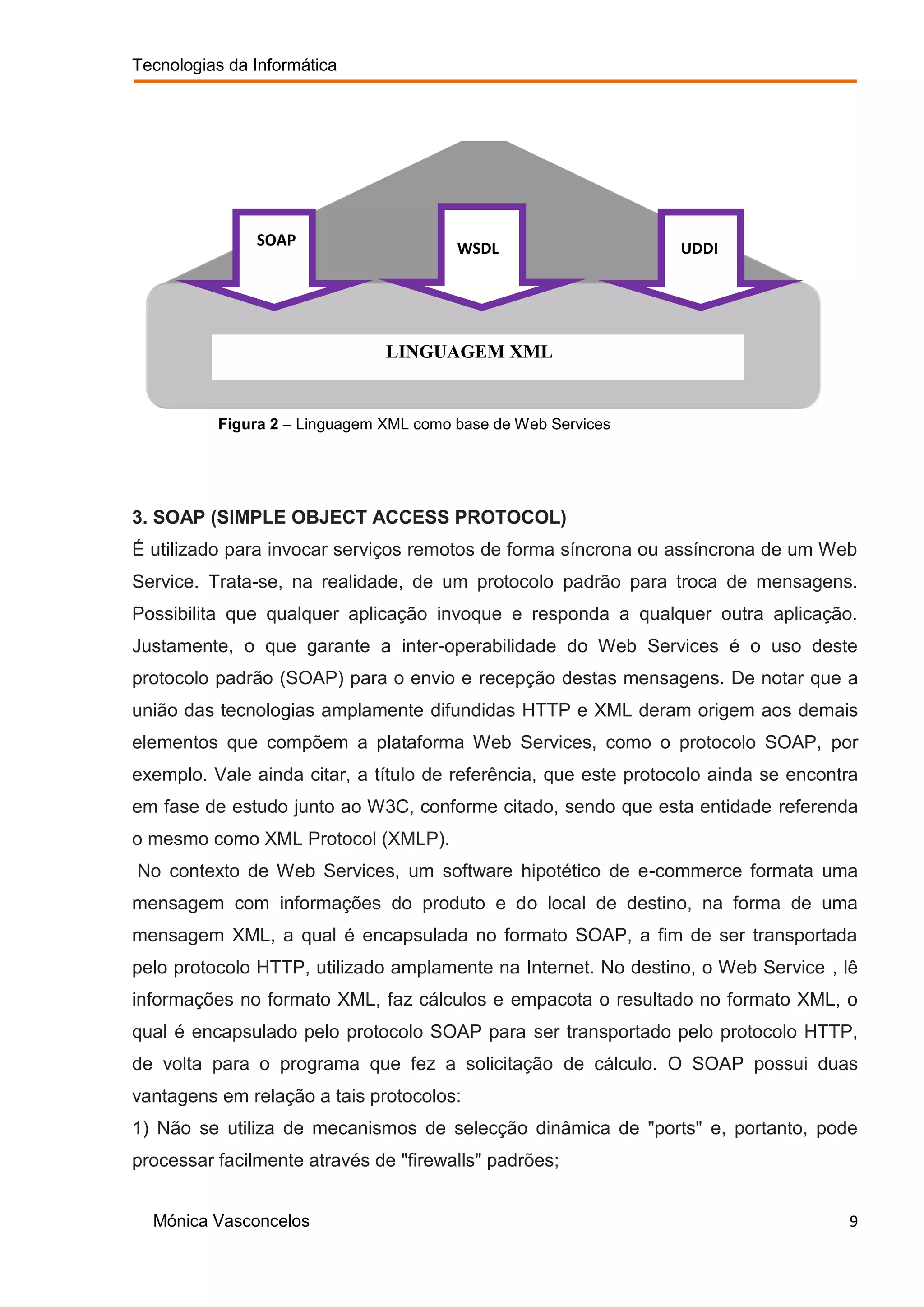 Tecnologias da Informática




               SOAP                     WSDL                     UDDI




                               LINGUAGEM XML


          Figura 2 – Linguagem XML como base de Web Services




3. SOAP (SIMPLE OBJECT ACCESS PROTOCOL)
É utilizado para invocar serviços remotos de forma síncrona ou assíncrona de um Web
Service. Trata-se, na realidade, de um protocolo padrão para troca de mensagens.
Possibilita que qualquer aplicação invoque e responda a qualquer outra aplicação.
Justamente, o que garante a inter-operabilidade do Web Services é o uso deste
protocolo padrão (SOAP) para o envio e recepção destas mensagens. De notar que a
união das tecnologias amplamente difundidas HTTP e XML deram origem aos demais
elementos que compõem a plataforma Web Services, como o protocolo SOAP, por
exemplo. Vale ainda citar, a título de referência, que este protocolo ainda se encontra
em fase de estudo junto ao W3C, conforme citado, sendo que esta entidade referenda
o mesmo como XML Protocol (XMLP).
No contexto de Web Services, um software hipotético de e-commerce formata uma
mensagem com informações do produto e do local de destino, na forma de uma
mensagem XML, a qual é encapsulada no formato SOAP, a fim de ser transportada
pelo protocolo HTTP, utilizado amplamente na Internet. No destino, o Web Service , lê
informações no formato XML, faz cálculos e empacota o resultado no formato XML, o
qual é encapsulado pelo protocolo SOAP para ser transportado pelo protocolo HTTP,
de volta para o programa que fez a solicitação de cálculo. O SOAP possui duas
vantagens em relação a tais protocolos:
1) Não se utiliza de mecanismos de selecção dinâmica de "ports" e, portanto, pode
processar facilmente através de "firewalls" padrões;


  Mónica Vasconcelos                                                                 9
 