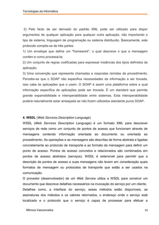 Tecnologias da Informática




2) Pelo facto de ser derivado do padrão XML pode ser utilizado para dispor
argumentos de qualquer aplicação para qualquer outra aplicação, não importando o
tipo de sistema, linguagem de programação ou sistema distribuído. Basicamente, este
protocolo compõe-se de três partes:
1) Um envelope que define um "framework", o qual descreve o que a mensagem
contém e como processá-la;
2) Um conjunto de regras codificadas para expressar instâncias dos tipos definidos da
aplicação;
3) Uma convenção que representa chamadas e respostas remotas de procedimento.
Percebe-se que o SOAP não especifica necessidades da informação a ser trocada,
isso cabe às aplicações que o usam. O SOAP é assim uma plataforma sobre a qual
informação específica de aplicações pode ser trocada. É um standard que permite
grande expansibilidade e interoperabilidade entre sistemas. Esta interoperabilidade
poderá naturalmente estar ameaçada se não forem utilizados standards puros SOAP.




4. WSDL (Web Services Description Language)
WSDL (Web Services Description Language) é um formato XML para descrever
serviços de rede como um conjunto de pontos de acesso que funcionam através de
mensagens      contendo      informação   orientada   ao   documento   ou   orientada   ao
procedimento. As operações e as mensagens são descritas de forma abstrata e ligadas
concretamente ao protocolo de transporte e ao formato da mensagem para definir um
ponto de acesso. Pontos de acesso concretos e relacionados são combinados em
pontos de acesso abstratos (serviços). WSDL é extensível para permitir que a
descrição de pontos de acesso e suas mensagens não levem em consideração quais
formatos de mensagem ou protocolos de transporte que estão a ser usados na
comunicação.
O provedor (desenvolvedor) de um Web Service utiliza a WSDL para construir um
documento que descreve detalhes necessários na invocação do serviço por um cliente.
Detalhes como, a interface do serviço, esses métodos estão disponíveis, as
assinaturas dos métodos e os valores retornados, o endereço onde o serviço está
localizado e o protocolo que o serviço é capaz de processar para efetuar a

  Mónica Vasconcelos                                                                    10
 