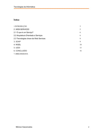 Tecnologias da Informática




Índice


1.INTRODUÇÃO                            3
2 .WEB SERVICES                         5
2.1 O que é um Serviço?                 6
2.2 Arquitetura Orientada a Serviços    6
2.3 Tecnologias chave de Web Services   8
3. SOAP                                 9
4. WSDL                                 10
5. UDDI                                 13
6. CONCLUSÃO                            16
7. BIBLIOGRAFIA




  Mónica Vasconcelos                         2
 