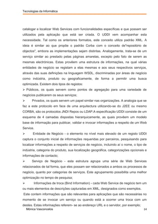 Tecnologias da Informática




catalogar e localizar Web Services com funcionalidades específicas e que possam ser
utilizados pela aplicação que está ser criada. O UDDI vem acompanhar esta
necessidade. Tal como os anteriores formatos, este conceito utiliza padrão XML. A
ideia é similar ao que propõe o padrão Corba com o conceito de"repositório de
objectos", embora as implementações sejam distintas. Analogamente, trata-se de um
serviço similar ao prestado pelas páginas amarelas, excepto pelo fato de serem as
mesmas electrónicas. Estas provêem uma estrutura de informações, na qual várias
entidades de negócio se registam a elas mesmas e aos seus respectivos serviços,
através das suas definições na linguagem WSDL, discriminadas por áreas de negócio
como indústria, produto ou geograficamente, de forma a permitir uma busca
optimizada. Existem dois tipos de registos:
 Públicos, os quais servem como pontos de agregação para uma variedade de
negócios publicarem os seus serviços;
      Privados, os quais servem um papel similar nas organizações. A analogia que se
faz a este protocolo em face de uma arquitectura utilizando-se do J2EE ou mesmo
CORBA, são os protocolos JNDI Repos ou LDAP.A especificação UDDI consiste de um
esquema de 4 camadas dispostas hierarquicamente, as quais provêem um modelo
base de informação para publicar, validar e invocar informações a respeito de um Web
Service.
       Entidade de Negócio - o elemento no nível mais elevado de um registo UDDI
captura o conjunto inicial de informações requeridas por parceiros, pesquisando para
localizar informações a respeito de serviços de negócio, incluindo aí o nome, o tipo de
indústria, categoria do produto, sua localização geográfica, categorizações opcionais e
informações de contacto;
      Serviço de Negócio - esta estrutura agrupa uma série de Web Services
relacionados de tal forma, que eles possam ser relacionados a ambos os processos de
negócio, quanto por categorias de serviços. Este agrupamento possibilita uma melhor
optimização no tempo de pesquisa;
        Informações de troca (Bind Information) - cada Web Service de negócio tem um
ou mais elementos de descrições capturadas em XML, designados como exemplos.
Este contem informações que são relevantes para aplicações que são necessárias no
momento de se invocar um serviço ou quando está a ocorrer uma troca com um
destes. Estas informações referem- se ao endereço URL e o servidor, por exemplo;
    Mónica Vasconcelos                                                               14
 