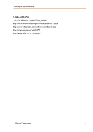 Tecnologias da Informática




7. BIBLIOGRAFIA
http://pt.wikipedia.org/wiki/Web_service
http://msdn.microsoft.com/pt-br/library/cc564893.aspx
http://www.w3schools.com/webservices/default.asp
http://pt.wikipedia.org/wiki/SOAP
http://www.w3schools.com/soap/




  Mónica Vasconcelos                                    17
 