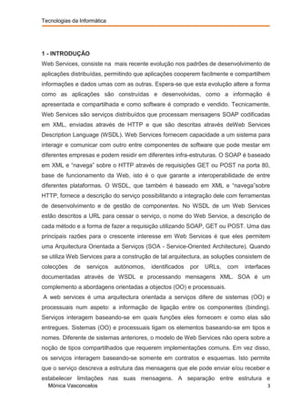 Tecnologias da Informática




1 - INTRODUÇÃO
Web Services, consiste na mais recente evolução nos padrões de desenvolvimento de
aplicações distribuídas, permitindo que aplicações cooperem facilmente e compartilhem
informações e dados umas com as outras. Espera-se que esta evolução altere a forma
como as aplicações são construídas e desenvolvidas, como a informação é
apresentada e compartilhada e como software é comprado e vendido. Tecnicamente,
Web Services são serviços distribuídos que processam mensagens SOAP codificadas
em XML, enviadas através de HTTP e que são descritas através deWeb Services
Description Language (WSDL). Web Services fornecem capacidade a um sistema para
interagir e comunicar com outro entre componentes de software que pode mestar em
diferentes empresas e podem residir em diferentes infra-estruturas. O SOAP é baseado
em XML e “navega” sobre o HTTP através de requisições GET ou POST na porta 80,
base de funcionamento da Web, isto é o que garante a interoperabilidade de entre
diferentes plataformas. O WSDL, que também é baseado em XML e “navega”sobre
HTTP, fornece a descrição do serviço possibilitando a integração dele com ferramentas
de desenvolvimento e de gestão de componentes. No WSDL de um Web Services
estão descritos a URL para cessar o serviço, o nome do Web Service, a descrição de
cada método e a forma de fazer a requisição utilizando SOAP, GET ou POST. Uma das
principais razões para o crescente interesse em Web Services é que eles permitem
uma Arquitectura Orientada a Serviços (SOA - Service-Oriented Architecture). Quando
se utiliza Web Services para a construção de tal arquitectura, as soluções consistem de
colecções    de   serviços   autónomos,   identificados   por   URLs,   com   interfaces
documentadas através de WSDL e processando mensagens XML. SOA é um
complemento a abordagens orientadas a objectos (OO) e processuais.
A web services é uma arquitectura orientada a serviços difere de sistemas (OO) e
processuais num aspeto: a informação de ligação entre os componentes (binding).
Serviços interagem baseando-se em quais funções eles fornecem e como elas são
entregues. Sistemas (OO) e processuais ligam os elementos baseando-se em tipos e
nomes. Diferente de sistemas anteriores, o modelo de Web Services não opera sobre a
noção de tipos compartilhados que requerem implementações comuns. Em vez disso,
os serviços interagem baseando-se somente em contratos e esquemas. Isto permite
que o serviço descreva a estrutura das mensagens que ele pode enviar e/ou receber e
estabelecer limitações nas suas mensagens. A separação entre estrutura e
  Mónica Vasconcelos                                                                  3
 