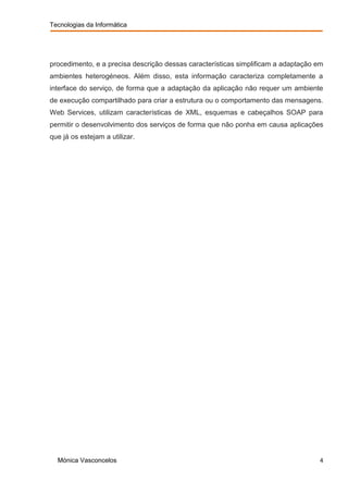 Tecnologias da Informática




procedimento, e a precisa descrição dessas características simplificam a adaptação em
ambientes heterogéneos. Além disso, esta informação caracteriza completamente a
interface do serviço, de forma que a adaptação da aplicação não requer um ambiente
de execução compartilhado para criar a estrutura ou o comportamento das mensagens.
Web Services, utilizam características de XML, esquemas e cabeçalhos SOAP para
permitir o desenvolvimento dos serviços de forma que não ponha em causa aplicações
que já os estejam a utilizar.




  Mónica Vasconcelos                                                               4
 