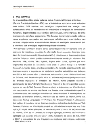 Tecnologias da Informática




2 - WEB SERVICES
As organizações estão a adotar cada vez mais a Arquitetura Orientada a Serviços
(Service Oriented Architecture, SOA) com a finalidade de suportar as suas aplicações
mais críticas. SOA consiste num paradigma computacional que emergiu como
consequência direta da necessidade de colaboração e integração de componentes
funcionais, disponibilizados nesse contexto como serviços, entre empresas, de forma
interoperável e com fraco acoplamento. Web Services é uma implementação poderosa
dessa arquitetura, que podem ser basicamente definidos como uma interface para
recursos computacionais, acessível através da troca de mensagens baseadas em XML
e construída com a utilização de protocolos padrões da Internet.
Web services é um factor decisivo para a consolidação deste novo conceito como um
segmento da indústria de tecnologia foi a formação de um consórcio, designado como
Web Services Interoperability Organization (WS-I), objectivando o desenvolvimento de
padrões. Tal grupo reuniu grandes líderes do mercado de tecnologia, tais como IBM,
Microsoft, SAP, Oracle, BEA System, Fujitsu entre outras, apoiado por duas
importantes empresas de consultoria nesta área: o Gartner Group e a Forrester
Research. A reunião destes grandes competidores foi marcada, espantosamente, pelo
interesse genuíno e autêntico de se estabelecer padrões satisfatórios para todos os
envolvidos. Adiciona-se a isto o fato de que este consórcio, mais nitidamente através
da Microsoft, vem trabalhando junto ao W3C, entidade responsável pela padronização
de diversas linguagens e protocolos de Internet, numa proposta visando a
padronização do SOAP (Simple Object Access Protocol) e de outros padrões que dão
suporte ao uso de Web Services. Conforme citado anteriormente, um Web Service é
um componente ou unidade desoftware que fornece uma funcionalidade específica,
como uma rotina para validação do número de cartão de crédito. A mesma poderá ser
acessada por diferentes sistemas, através do uso de padrões da Internet, como XML
(Extensible Markup Language) e HTTP (Hyper Text Transfer Protocol). A utilização de
tais padrões é importante para o desenvolvimento de aplicações distribuídas com Web
Services. Portanto, um Web Service poderá ser utilizado internamente, por uma única
aplicação ou por várias aplicações da mesma empresa, podendo ser exposto através
da Internet, a fim de ser utilizado por qualquer aplicação, bastando para isso que a
aplicação seja capaz de entender SOAP e XML. Acrescente-se ao uso do XML, HTTP
e SOAP a necessidade de uma linguagem que esclareça sobre sintaxe, parâmetros,
  Mónica Vasconcelos                                                                5
 