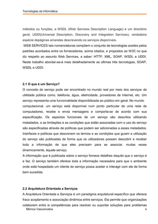 Tecnologias da Informática




métodos ou funções, a WSDL (Web Services Description Language) e um directório
geral, UDDI(Universal Description, Discovery and Integration Services), verdadeira
espécie depáginas amarelas descrevendo os serviços disponíveis.
WEB SERVICES tais nomenclaturas compõem o conjunto de tecnologias aceites pelos
padrões acordados entre os fornecedores, acima citados, e propostos ao W3C no que
diz respeito ao assunto Web Services, a saber: HTTP, XML, SOAP, WSDL e UDDI.
Neste trabalho abordar-se-á mais detalhadamente as últimas três tecnologias, SOAP,
WSDL e UDDI.




2.1 O que é um Serviço?
O conceito de serviço pode ser encontrado no mundo real por meio dos serviços de
utilidade pública como, telefonia, água, eletricidade, provedores de Internet, etc. Um
serviço representa uma funcionalidade disponibilizada ao público em geral. No mundo
computacional, um serviço está disponível num ponto particular de uma rede de
computadores, recebe e envia mensagens e comporta-se de acordo com sua
especificação. Os aspectos funcionais de um serviço são descritos utilizando
metadados, e as limitações e as condições que estão associadas com o uso do serviço
são especificadas através de políticas que podem ser adicionadas a esses metadados.
Interfaces e políticas que descrevem os termos e as condições que guiam a utilização
do serviço são publicadas de forma que os utilizadores possam descobrir e receber
toda a informação de que eles precisam para se associar, muitas vezes
dinamicamente, àquele serviço.
A informação que é publicada sobre o serviço fornece detalhes daquilo que o serviço é
e faz. O serviço também oferece toda a informação necessária para que o ambiente
onde está hospedado um cliente do serviço possa aceder e interagir com ele de forma
bem sucedida.




2.2 Arquitetura Orientada a Serviços
A Arquitetura Orientada a Serviços é um paradigma arquitetural específico que oferece
fraco acoplamento e associação dinâmica entre serviços. Ela permite que organizações
colaborem entre si competências para resolver ou suportar soluções para problemas
  Mónica Vasconcelos                                                                  6
 