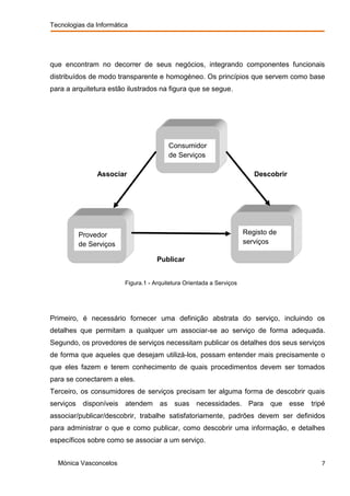 Tecnologias da Informática




que encontram no decorrer de seus negócios, integrando componentes funcionais
distribuídos de modo transparente e homogéneo. Os princípios que servem como base
para a arquitetura estão ilustrados na figura que se segue.




                                            Consumidor
                                            de Serviços

                Associar                                                   Descobrir




           Provedor                                                     Registo de
           de Serviços                                                  serviços

                                      Publicar


                          Figura.1 - Arquitetura Orientada a Serviços




Primeiro, é necessário fornecer uma definição abstrata do serviço, incluindo os
detalhes que permitam a qualquer um associar-se ao serviço de forma adequada.
Segundo, os provedores de serviços necessitam publicar os detalhes dos seus serviços
de forma que aqueles que desejam utilizá-los, possam entender mais precisamente o
que eles fazem e terem conhecimento de quais procedimentos devem ser tomados
para se conectarem a eles.
Terceiro, os consumidores de serviços precisam ter alguma forma de descobrir quais
serviços    disponíveis   atendem      as    suas necessidades. Para            que    esse   tripé
associar/publicar/descobrir, trabalhe satisfatoriamente, padrões devem ser definidos
para administrar o que e como publicar, como descobrir uma informação, e detalhes
específicos sobre como se associar a um serviço.


  Mónica Vasconcelos                                                                             7
 