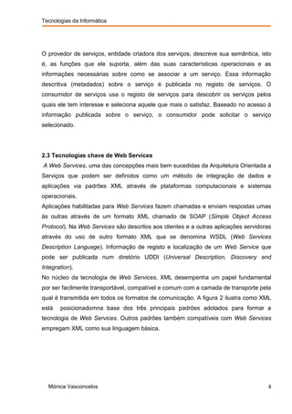 Tecnologias da Informática




O provedor de serviços, entidade criadora dos serviços, descreve sua semântica, isto
é, as funções que ele suporta, além das suas características operacionais e as
informações necessárias sobre como se associar a um serviço. Essa informação
descritiva (metadados) sobre o serviço é publicada no registo de serviços. O
consumidor de serviços usa o registo de serviços para descobrir os serviços pelos
quais ele tem interesse e seleciona aquele que mais o satisfaz. Baseado no acesso à
informação publicada sobre o serviço, o consumidor pode solicitar o serviço
selecionado.




2.3 Tecnologias chave de Web Services
A Web Services, uma das concepções mais bem sucedidas da Arquitetura Orientada a
Serviços que podem ser definidos como um método de integração de dados e
aplicações via padrões XML através de plataformas computacionais e sistemas
operacionais.
Aplicações habilitadas para Web Services fazem chamadas e enviam respostas umas
às outras através de um formato XML chamado de SOAP (Simple Object Access
Protocol). Na Web Services são descritos aos clientes e a outras aplicações servidoras
através do uso de outro formato XML que se denomina WSDL (Web Services
Description Language). Informação de registo e localização de um Web Service que
pode ser publicada num diretório UDDI (Universal Description, Discovery and
Integration).
No núcleo da tecnologia de Web Services, XML desempenha um papel fundamental
por ser facilmente transportável, compatível e comum com a camada de transporte pela
qual é transmitida em todos os formatos de comunicação. A figura 2 ilustra como XML
está   posicionadomna base dos três principais padrões adotados para formar a
tecnologia de Web Services. Outros padrões também compatíveis com Web Services
empregam XML como sua linguagem básica.




  Mónica Vasconcelos                                                                 8
 