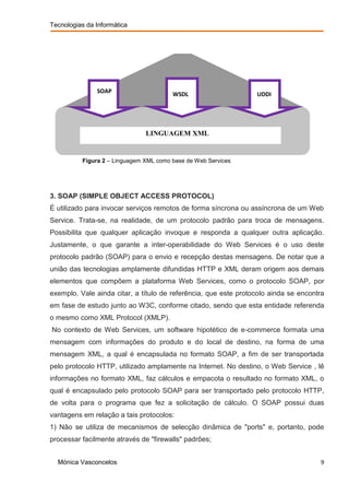 Tecnologias da Informática




               SOAP                     WSDL                     UDDI




                               LINGUAGEM XML


          Figura 2 – Linguagem XML como base de Web Services




3. SOAP (SIMPLE OBJECT ACCESS PROTOCOL)
É utilizado para invocar serviços remotos de forma síncrona ou assíncrona de um Web
Service. Trata-se, na realidade, de um protocolo padrão para troca de mensagens.
Possibilita que qualquer aplicação invoque e responda a qualquer outra aplicação.
Justamente, o que garante a inter-operabilidade do Web Services é o uso deste
protocolo padrão (SOAP) para o envio e recepção destas mensagens. De notar que a
união das tecnologias amplamente difundidas HTTP e XML deram origem aos demais
elementos que compõem a plataforma Web Services, como o protocolo SOAP, por
exemplo. Vale ainda citar, a título de referência, que este protocolo ainda se encontra
em fase de estudo junto ao W3C, conforme citado, sendo que esta entidade referenda
o mesmo como XML Protocol (XMLP).
No contexto de Web Services, um software hipotético de e-commerce formata uma
mensagem com informações do produto e do local de destino, na forma de uma
mensagem XML, a qual é encapsulada no formato SOAP, a fim de ser transportada
pelo protocolo HTTP, utilizado amplamente na Internet. No destino, o Web Service , lê
informações no formato XML, faz cálculos e empacota o resultado no formato XML, o
qual é encapsulado pelo protocolo SOAP para ser transportado pelo protocolo HTTP,
de volta para o programa que fez a solicitação de cálculo. O SOAP possui duas
vantagens em relação a tais protocolos:
1) Não se utiliza de mecanismos de selecção dinâmica de "ports" e, portanto, pode
processar facilmente através de "firewalls" padrões;


  Mónica Vasconcelos                                                                 9
 