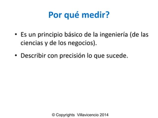Por qué medir? 
•Esunprincipiobásicodelaingeniería(delascienciasydelosnegocios). 
•Describirconprecisiónloquesucede. 
© Copyrights Villavicencio 2014  