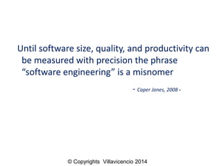 Until software size, quality, and productivity can be measured with precision the phrase “software engineering” is a misnomer 
-Caper Jones, 2008 - 
© Copyrights Villavicencio 2014  