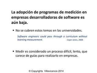 La adopción de programas de medición en empresas desarrolladoras de software es aún baja. 
Nosecubrenestostemasenlasuniversidades. 
Softwareengineerscouldpassthroughacurriculumwithoutlearningmeasurement.-CaperJones,2008- 
Mediresconsideradounprocesodifícil,lento,quecarecedeguíaspararealizarloenempresas. 
© Copyrights Villavicencio 2014  