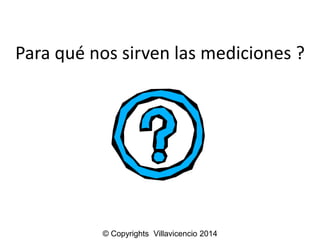 Para qué nos sirven las mediciones ? 
© Copyrights Villavicencio 2014 
 
