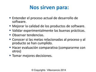 Nos sirven para: 
Entender el proceso actual de desarrollo de software. 
Mejorar la calidad de los productos de software. 
Validar experimentalmente las buenas prácticas. 
Observar tendencias. 
Conocer si las metas relacionadas al proceso y al producto se han cumplido. 
Hacer evaluación comparativa (compararme con otros) 
Tomar mejores decisiones. 
© Copyrights Villavicencio 2014  