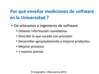 Porquéenseñarmedicionesde software enla Universidad ? 
Deartesanosaingenierosdesoftware 
Obtenerinformacióncuantitativa 
Describirloquesucedeconprecisión 
Desarrollarapropiadamenteymejorarproductos 
Mejorarprocesos 
+razonesprevias 
© Copyrights Villavicencio 2014  
