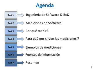 Agenda 
Mediciones de Software 
Por qué medir? 
Part 1 
Part 2 
Part 4 
Part 3 
Fuentes de información 
Ingeniería de Software & BoK 
Ejemplosde mediciones 
Part 6 
Part 5 
Resumen 2 
Part 7 
Para qué nos sirven las mediciones ?  