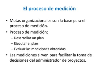 •Metas organizacionales son la base para el proceso de medición. 
•Proceso de medición: 
–Desarrollar un plan 
–Ejecutar el plan 
–Evaluar las mediciones obtenidas 
•Las mediciones sirven para facilitar la toma de decisiones del administrador de proyectos. 
El procesode medición  
