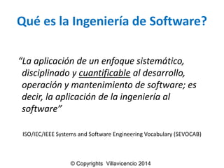 Quéesla Ingenieríade Software? 
“La aplicación de un enfoque sistemático, disciplinado y cuantificableal desarrollo, operación y mantenimiento de software; es decir, la aplicación de la ingeniería al software” 
ISO/IEC/IEEE Systems and Software Engineering Vocabulary (SEVOCAB) 
© Copyrights Villavicencio 2014  