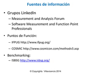 Fuentes de información 
•GruposLinkedIn 
–Measurement and Analysis Forum 
–Software Measurement and Function Point Professionals 
•Puntosde Función: 
–IFPUG http://www.ifpug.org/ 
–COSMIC http://www.cosmicon.com/methodv3.asp 
•Benchmarking: 
–ISBSG http://www.isbsg.org/ 
© Copyrights Villavicencio 2014  