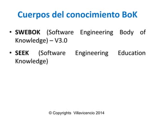 Cuerposdel conocimientoBoK 
•SWEBOK(SoftwareEngineeringBodyofKnowledge)–V3.0 
•SEEK(SoftwareEngineeringEducationKnowledge) 
© Copyrights Villavicencio 2014  