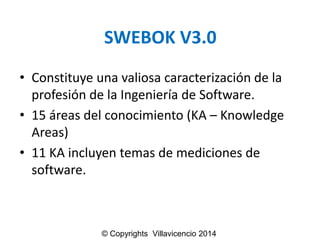 SWEBOK V3.0 
•Constituyeunavaliosacaracterizaciónde la profesiónde la Ingenieríade Software. 
•15 áreasdel conocimiento(KA –Knowledge Areas) 
•11 KA incluyentemasde medicionesde software. 
© Copyrights Villavicencio 2014  