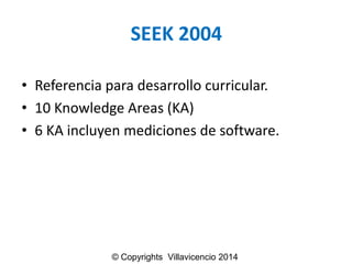 SEEK 2004 
•Referencia para desarrollo curricular. 
•10 Knowledge Areas (KA) 
•6 KA incluyenmedicionesde software. 
© Copyrights Villavicencio 2014  
