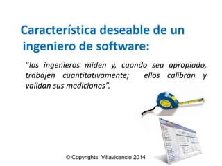 Característicadeseablede un ingenierode software: 
“losingenierosmideny,cuandoseaapropiado, trabajencuantitativamente;elloscalibranyvalidansusmediciones”. 
© Copyrights Villavicencio 2014  