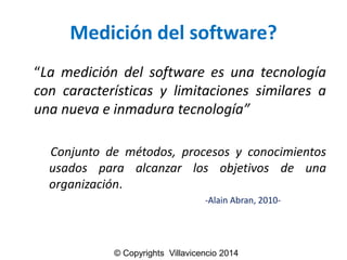 Medicióndel software? 
“Lamedicióndelsoftwareesunatecnologíaconcaracterísticasylimitacionessimilaresaunanuevaeinmaduratecnología” 
Conjuntodemétodos,procesosyconocimientosusadosparaalcanzarlosobjetivosdeunaorganización. 
-Alain Abran, 2010- 
© Copyrights Villavicencio 2014  