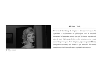 A intensidade dramática pode atingir o seu clímax com este plano. As
expressões e características do personagem, que se encontra
enquadrada da cabeça aos ombros, são mais facilmente realçadas, ou
seja, são mais objetivas, podendo revelar pensamentos ou a vida
pessoal das personagens. Neste fotograma, a personagem de Monica
é enquadrada da cabeça aos ombros, o que possibilita uma maior
compreensão relativamente às suas expressões e sentimentos.
Grande Plano
L’ Eclisse (1962)
 